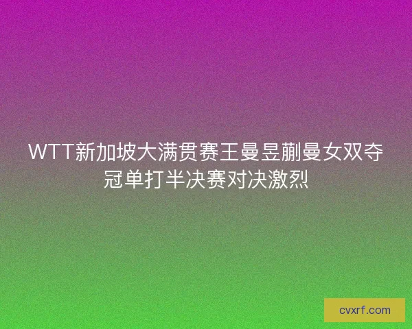 WTT新加坡大满贯赛王曼昱蒯曼女双夺冠单打半决赛对决激烈