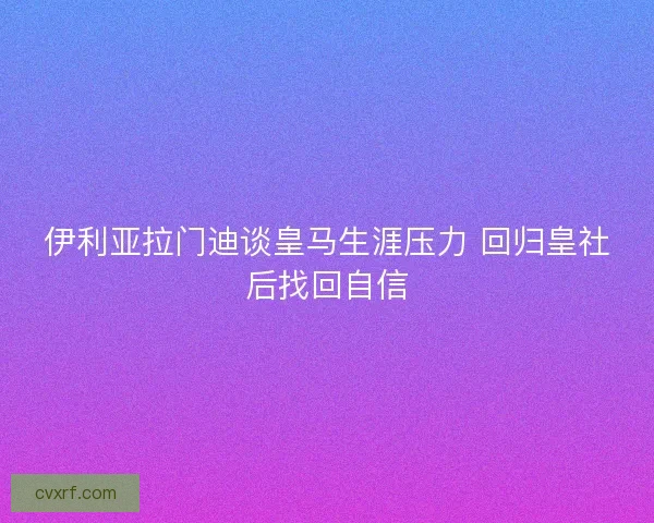 伊利亚拉门迪谈皇马生涯压力 回归皇社后找回自信