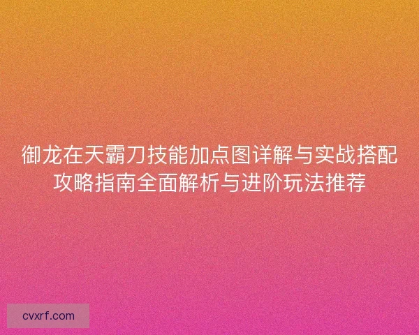 御龙在天霸刀技能加点图详解与实战搭配攻略指南全面解析与进阶玩法推荐