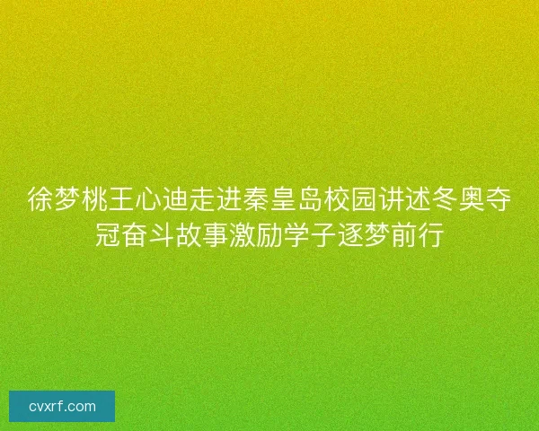 徐梦桃王心迪走进秦皇岛校园讲述冬奥夺冠奋斗故事激励学子逐梦前行