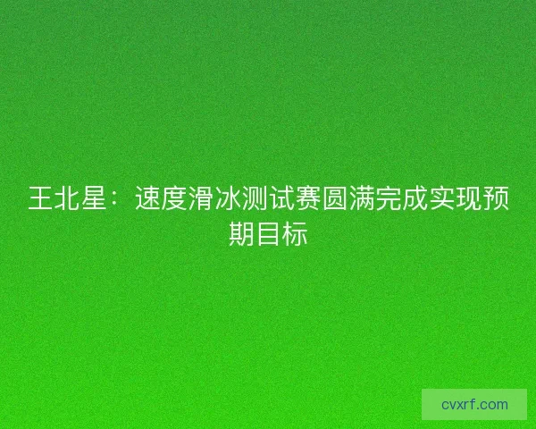 王北星：速度滑冰测试赛圆满完成实现预期目标