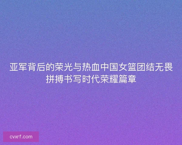 亚军背后的荣光与热血中国女篮团结无畏拼搏书写时代荣耀篇章 亚军背后的荣光与热血中国女篮团结无畏拼搏书写时代荣耀篇章