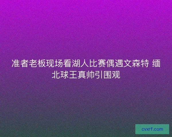 准者老板现场看湖人比赛偶遇文森特 缅北球王真帅引围观 准者老板现场看湖人比赛偶遇文森特 缅北球王真帅引围观