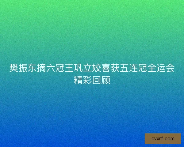 樊振东摘六冠王巩立姣喜获五连冠全运会精彩回顾 樊振东摘六冠王巩立姣喜获五连冠全运会精彩回顾