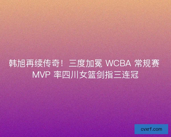 韩旭再续传奇！三度加冕 WCBA 常规赛 MVP 率四川女篮剑指三连冠
