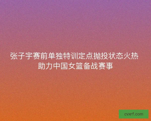张子宇赛前单独特训定点抛投状态火热 助力中国女篮备战赛事 张子宇赛前单独特训定点抛投状态火热 助力中国女篮备战赛事