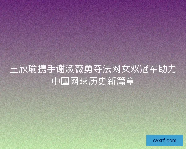 王欣瑜携手谢淑薇勇夺法网女双冠军助力中国网球历史新篇章 王欣瑜携手谢淑薇勇夺法网女双冠军助力中国网球历史新篇章