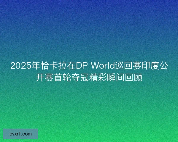 2025年恰卡拉在DP World巡回赛印度公开赛首轮夺冠精彩瞬间回顾