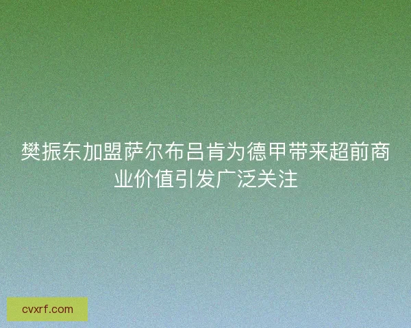 樊振东加盟萨尔布吕肯为德甲带来超前商业价值引发广泛关注 樊振东加盟萨尔布吕肯为德甲带来超前商业价值引发广泛关注