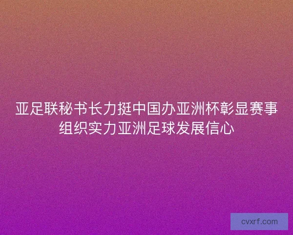 亚足联秘书长力挺中国办亚洲杯彰显赛事组织实力亚洲足球发展信心 亚足联秘书长力挺中国办亚洲杯彰显赛事组织实力亚洲足球发展信心
