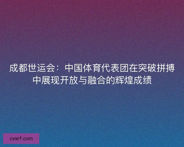 成都世运会:中国体育代表团在突破拼搏中展现开放与融合的辉煌成绩 成都世运会:中国体育代表团在突破拼搏中展现开放与融合的辉煌成绩