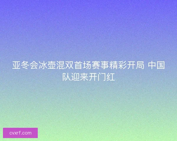 亚冬会冰壶混双首场赛事精彩开局 中国队迎来开门红 亚冬会冰壶混双首场赛事精彩开局 中国队迎来开门红