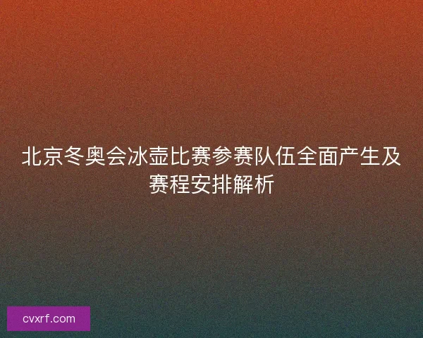 北京冬奥会冰壶比赛参赛队伍全面产生及赛程安排解析