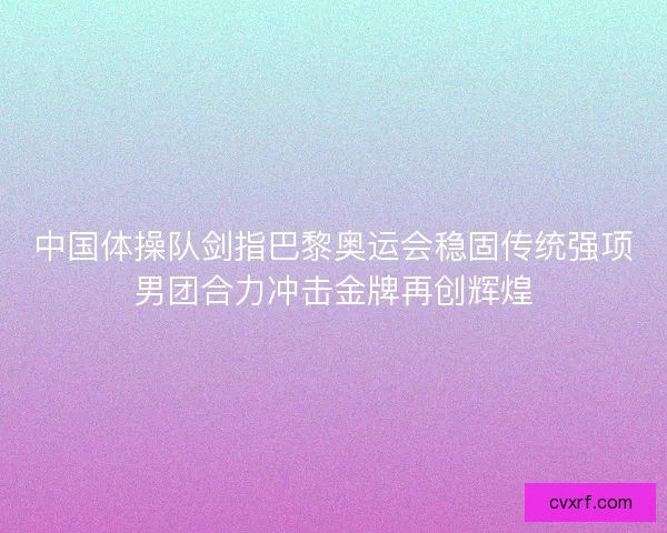 中国体操队剑指巴黎奥运会稳固传统强项男团合力冲击金牌再创辉煌 中国体操队剑指巴黎奥运会稳固传统强项男团合力冲击金牌再创辉煌