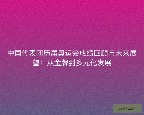 中国代表团历届奥运会成绩回顾与未来展望:从金牌到多元化发展 中国代表团历届奥运会成绩回顾与未来展望:从金牌到多元化发展