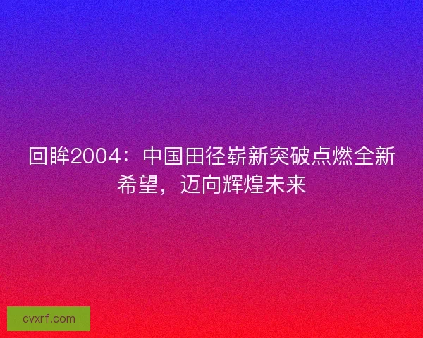 回眸2004:中国田径崭新突破点燃全新希望,迈向辉煌未来 回眸2004:中国田径崭新突破点燃全新希望,迈向辉煌未来