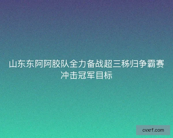 山东东阿阿胶队全力备战超三秭归争霸赛冲击冠军目标 山东东阿阿胶队全力备战超三秭归争霸赛冲击冠军目标